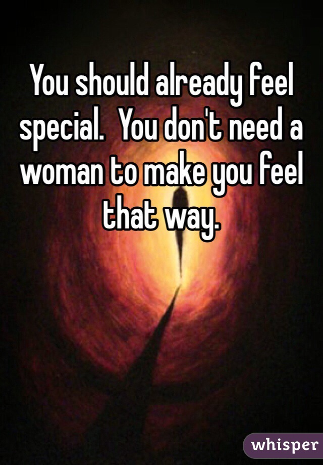 You should already feel special.  You don't need a woman to make you feel that way.
