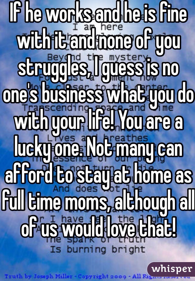 If he works and he is fine with it and none of you struggles, I guess is no one's business what you do with your life! You are a lucky one. Not many can afford to stay at home as full time moms, although all of us would love that!