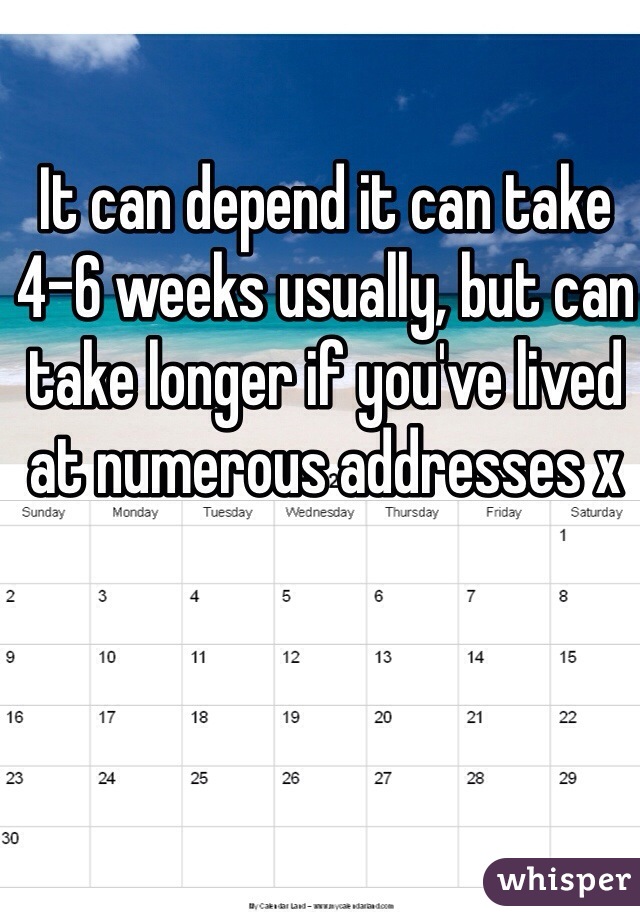 It can depend it can take 4-6 weeks usually, but can take longer if you've lived at numerous addresses x