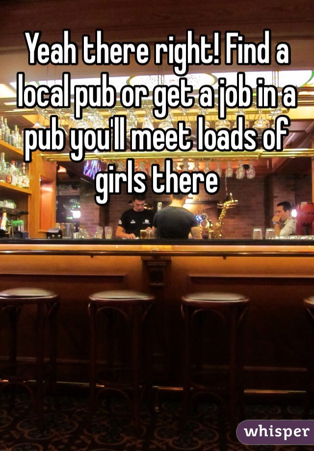 Yeah there right! Find a local pub or get a job in a pub you'll meet loads of girls there 
