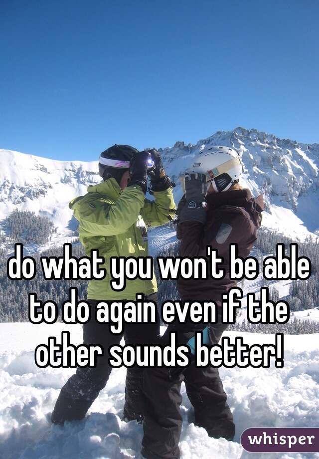 do what you won't be able to do again even if the other sounds better! 