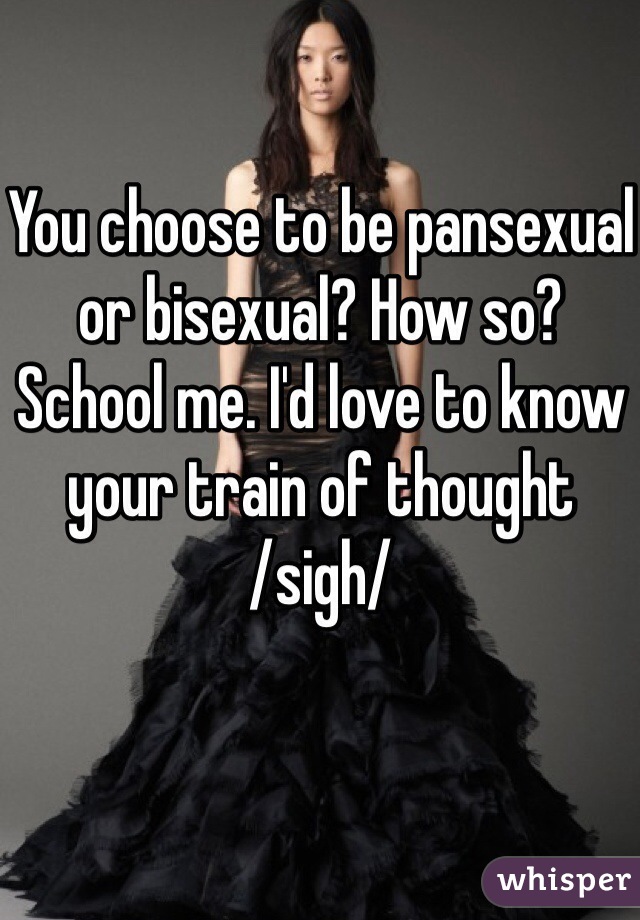 You choose to be pansexual or bisexual? How so? 
School me. I'd love to know your train of thought
/sigh/