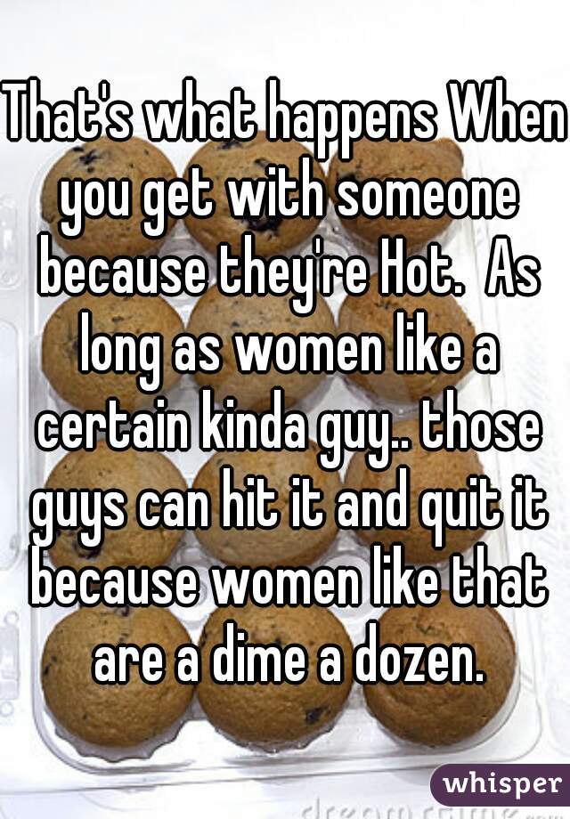 That's what happens When you get with someone because they're Hot.  As long as women like a certain kinda guy.. those guys can hit it and quit it because women like that are a dime a dozen.