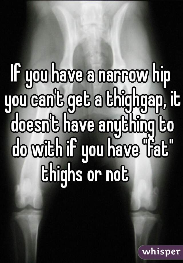 If you have a narrow hip you can't get a thighgap, it doesn't have anything to do with if you have "fat" thighs or not    