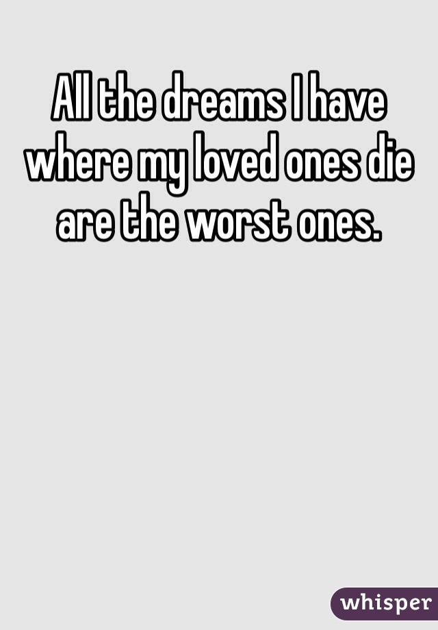 All the dreams I have where my loved ones die are the worst ones.