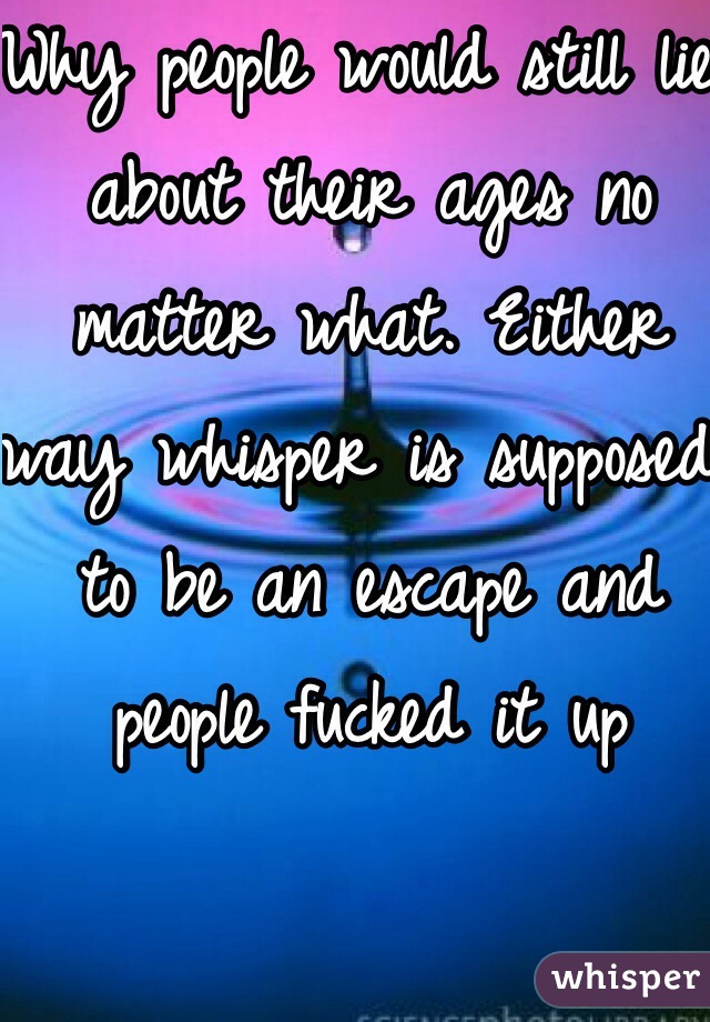 Why people would still lie about their ages no matter what. Either way whisper is supposed to be an escape and people fucked it up 
