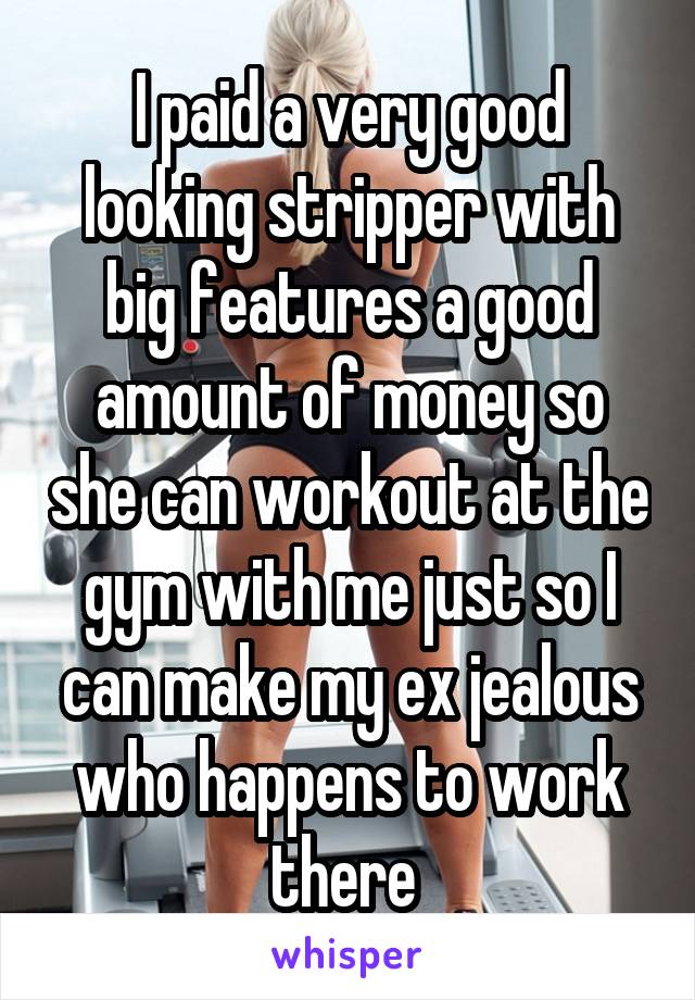 I paid a very good looking stripper with big features a good amount of money so she can workout at the gym with me just so I can make my ex jealous who happens to work there 