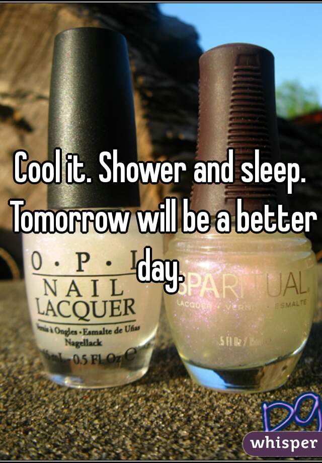 Cool it. Shower and sleep. Tomorrow will be a better day. 
