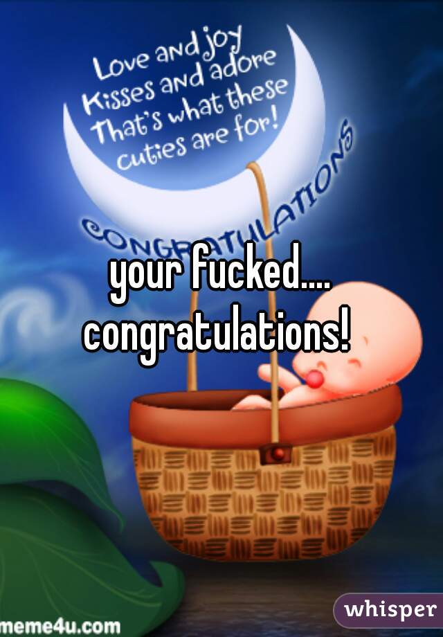 your fucked....
congratulations! 