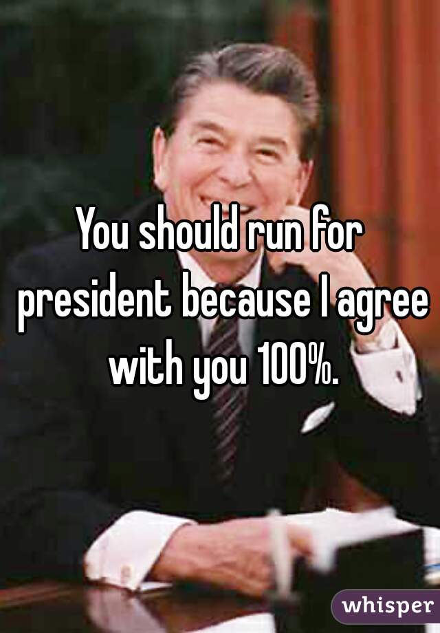 You should run for president because I agree with you 100%.