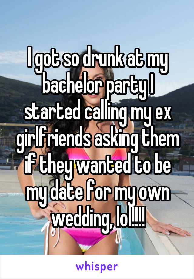 I got so drunk at my bachelor party I started calling my ex girlfriends asking them if they wanted to be my date for my own wedding, lol!!!!