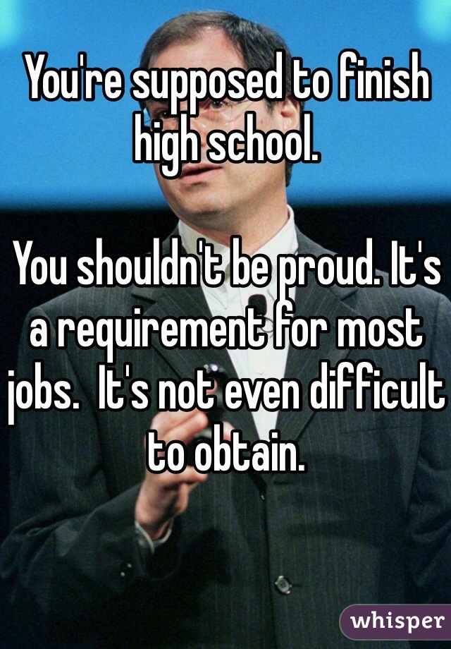You're supposed to finish high school. 

You shouldn't be proud. It's a requirement for most jobs.  It's not even difficult to obtain. 