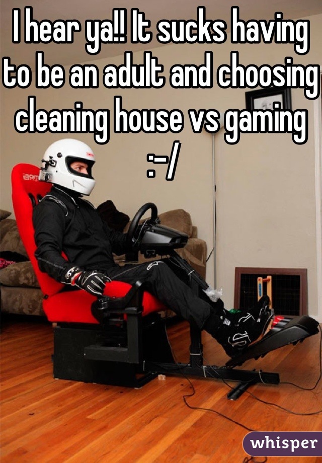 I hear ya!! It sucks having to be an adult and choosing cleaning house vs gaming
 :-/