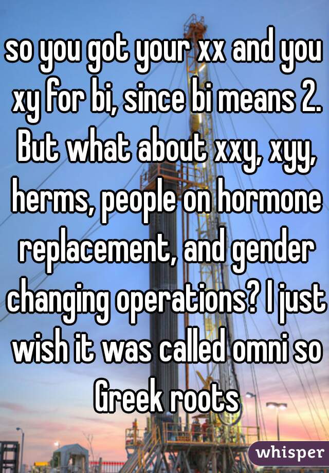 so you got your xx and you xy for bi, since bi means 2. But what about xxy, xyy, herms, people on hormone replacement, and gender changing operations? I just wish it was called omni so Greek roots
