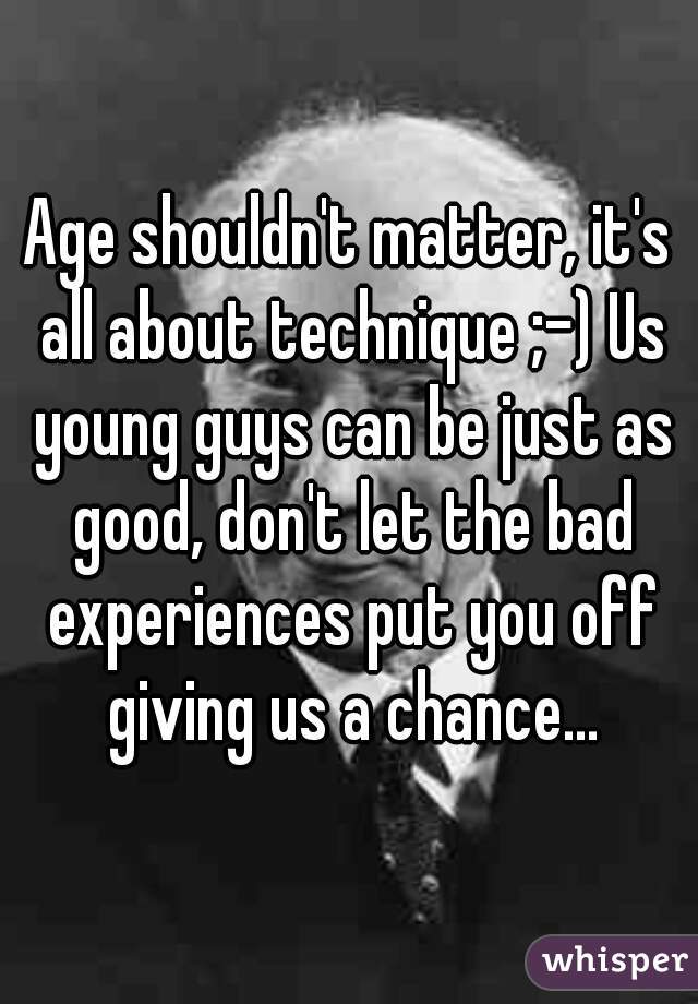Age shouldn't matter, it's all about technique ;-) Us young guys can be just as good, don't let the bad experiences put you off giving us a chance...