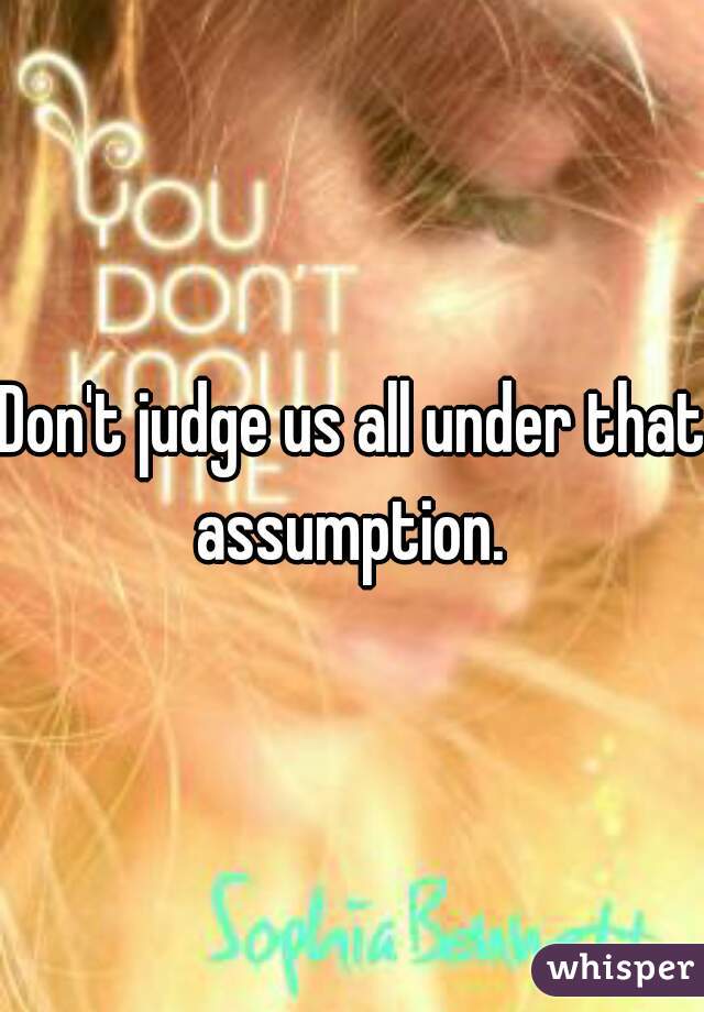 Don't judge us all under that assumption. 