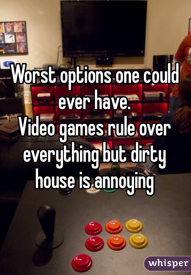 Worst options one could ever have.
Video games rule over everything but dirty house is annoying