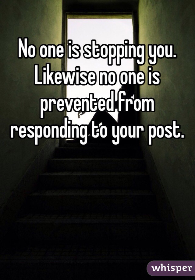 No one is stopping you. Likewise no one is prevented from responding to your post. 
