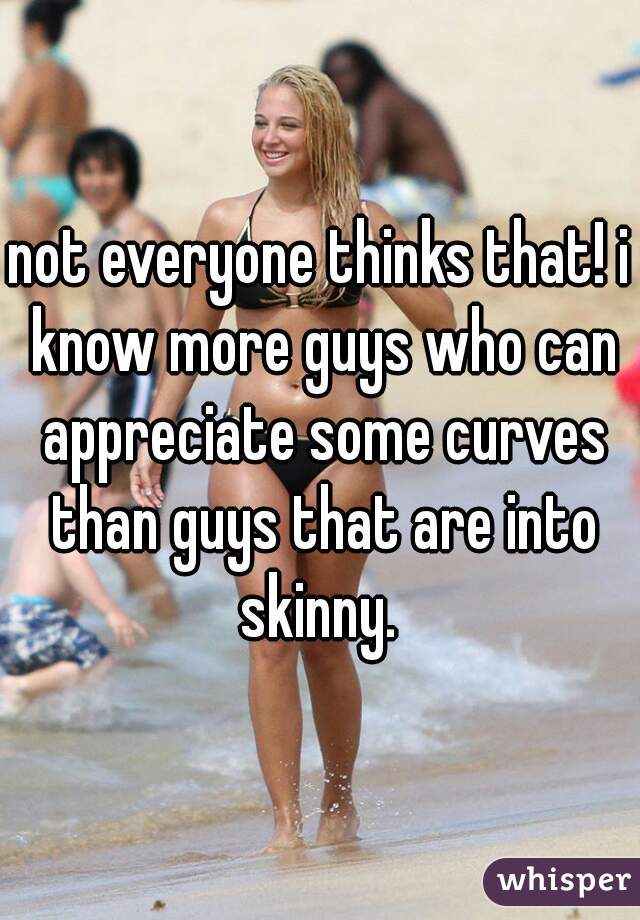 not everyone thinks that! i know more guys who can appreciate some curves than guys that are into skinny. 
