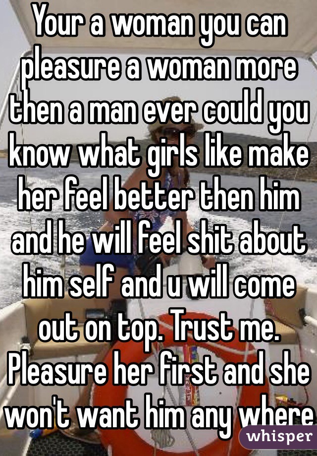 Your a woman you can pleasure a woman more then a man ever could you know what girls like make her feel better then him and he will feel shit about him self and u will come out on top. Trust me. Pleasure her first and she won't want him any where near her