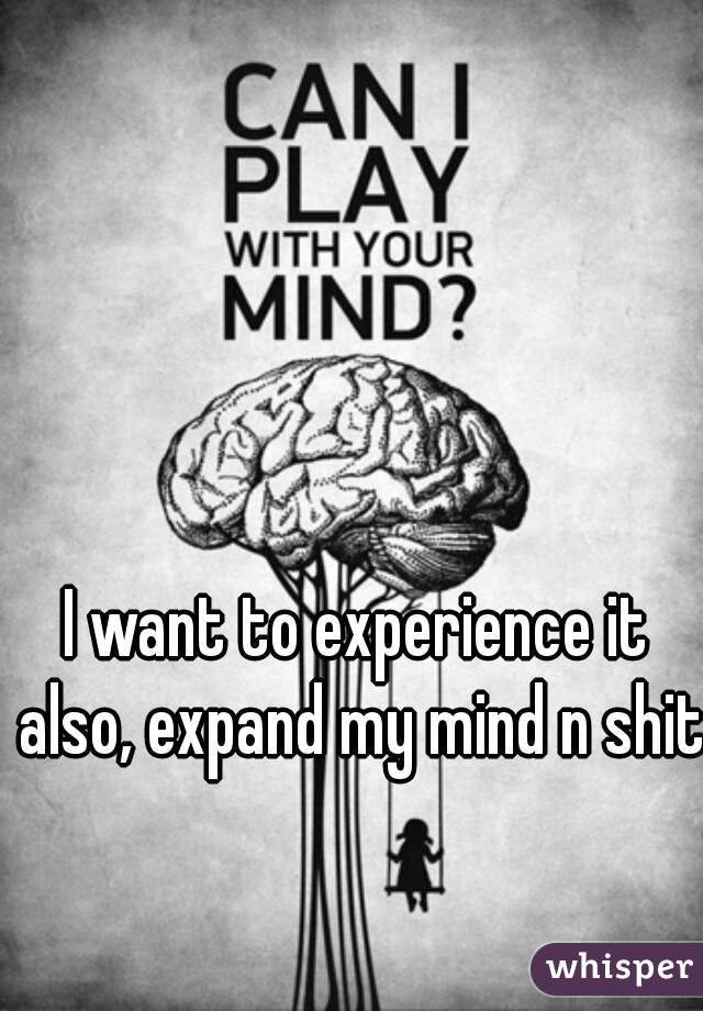I want to experience it also, expand my mind n shit.