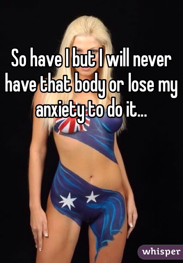 So have I but I will never have that body or lose my anxiety to do it...