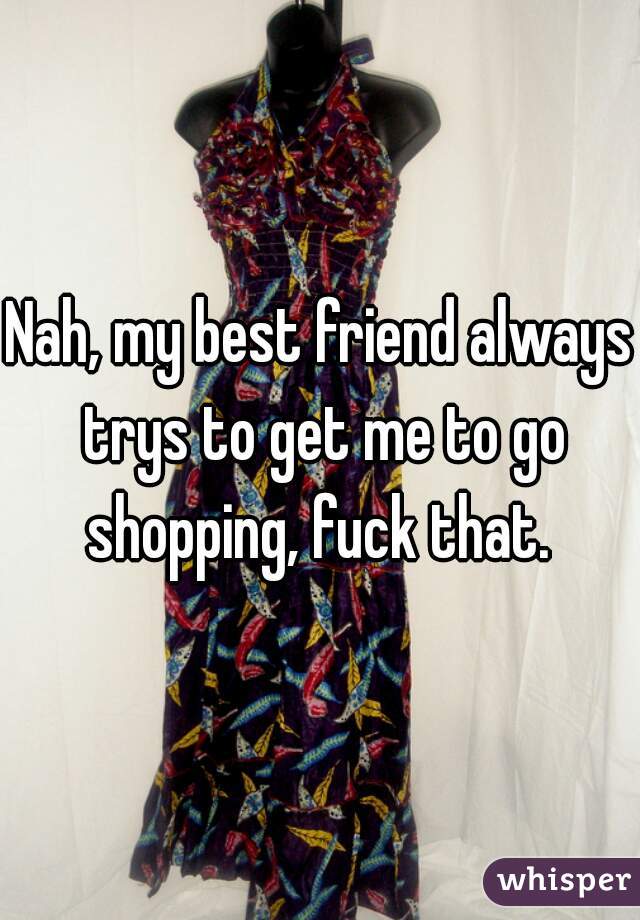Nah, my best friend always trys to get me to go shopping, fuck that. 