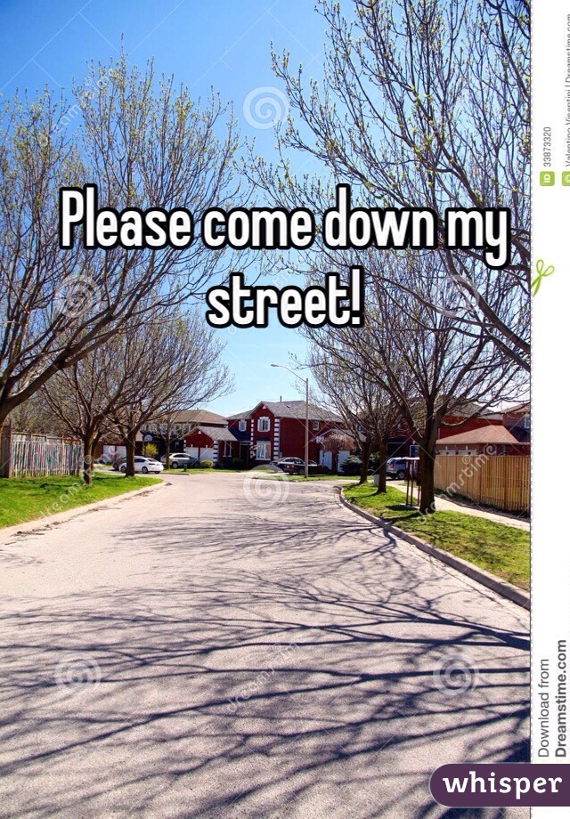Please come down my street!
