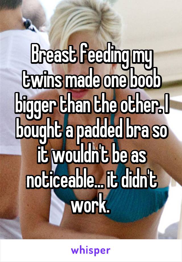 Breast feeding my twins made one boob bigger than the other. I bought a padded bra so it wouldn't be as noticeable... it didn't work. 