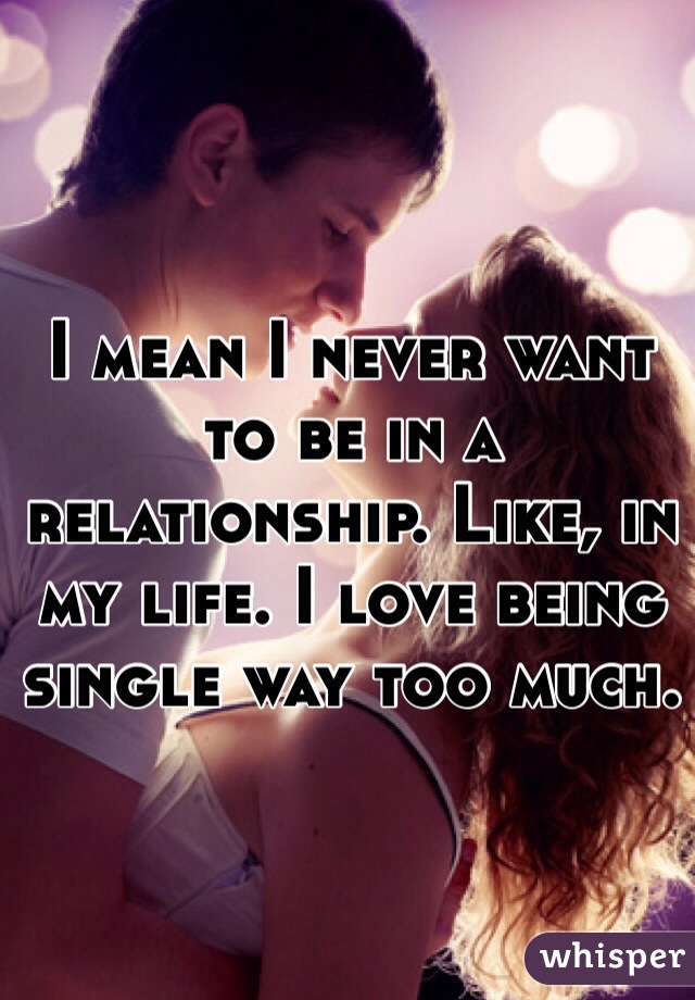 I mean I never want to be in a relationship. Like, in my life. I love being single way too much. 