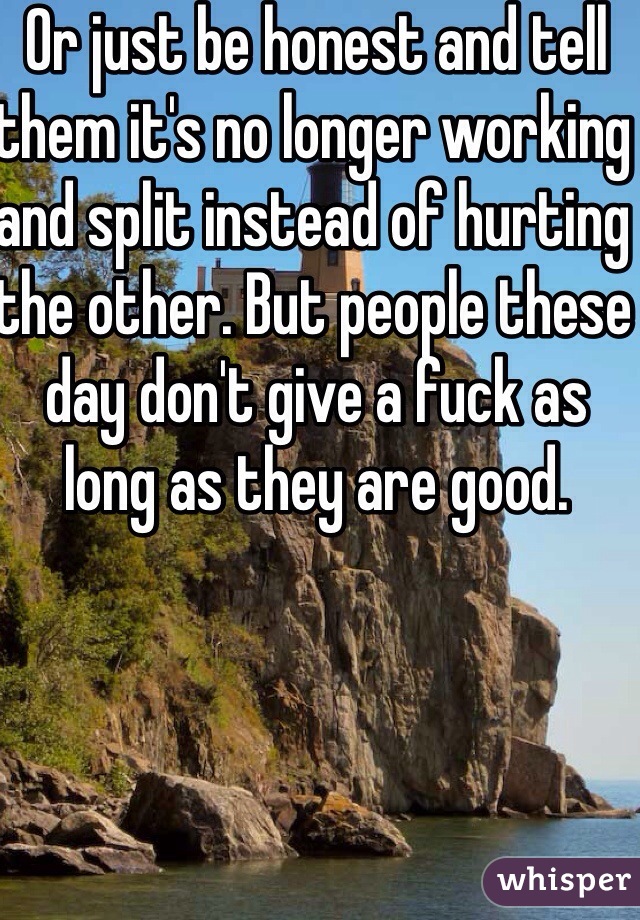 Or just be honest and tell them it's no longer working and split instead of hurting the other. But people these day don't give a fuck as long as they are good. 