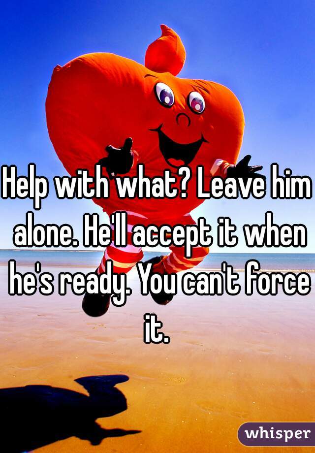 Help with what? Leave him alone. He'll accept it when he's ready. You can't force it. 