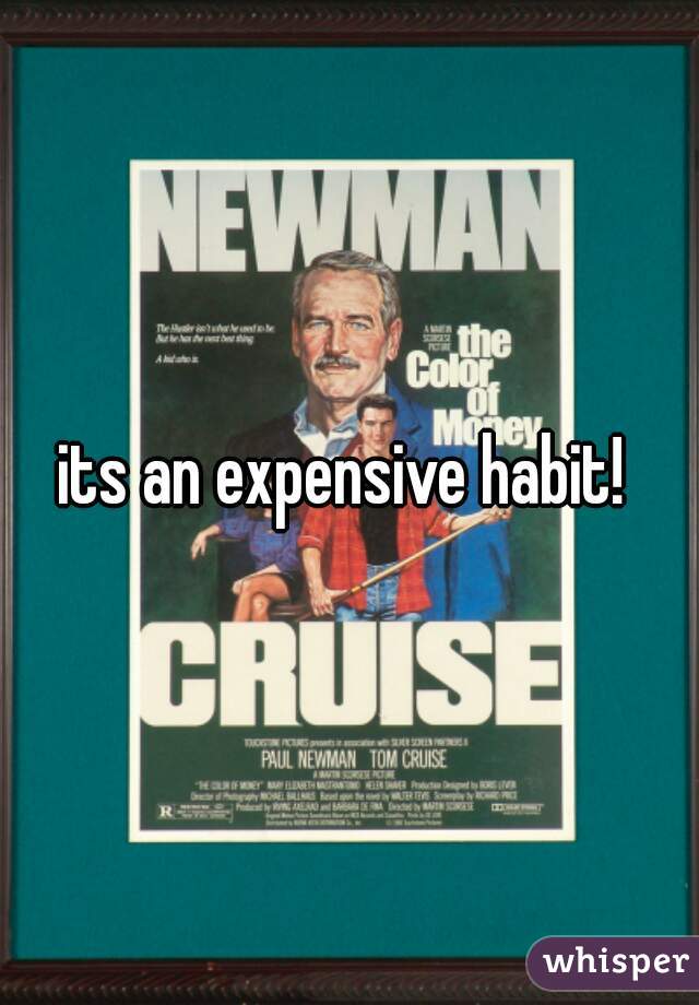 its an expensive habit! 