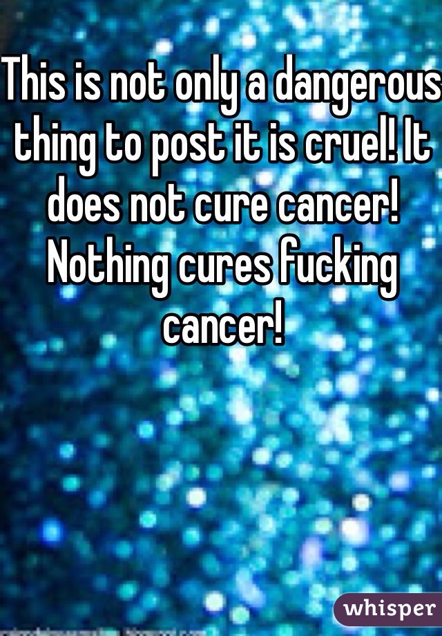 This is not only a dangerous thing to post it is cruel! It does not cure cancer! Nothing cures fucking cancer! 