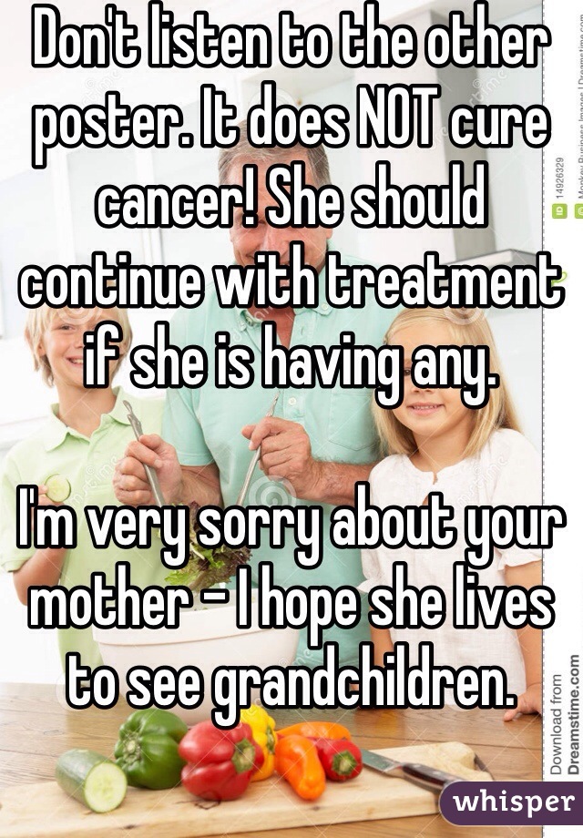 Don't listen to the other poster. It does NOT cure cancer! She should continue with treatment if she is having any.

I'm very sorry about your mother - I hope she lives to see grandchildren. 