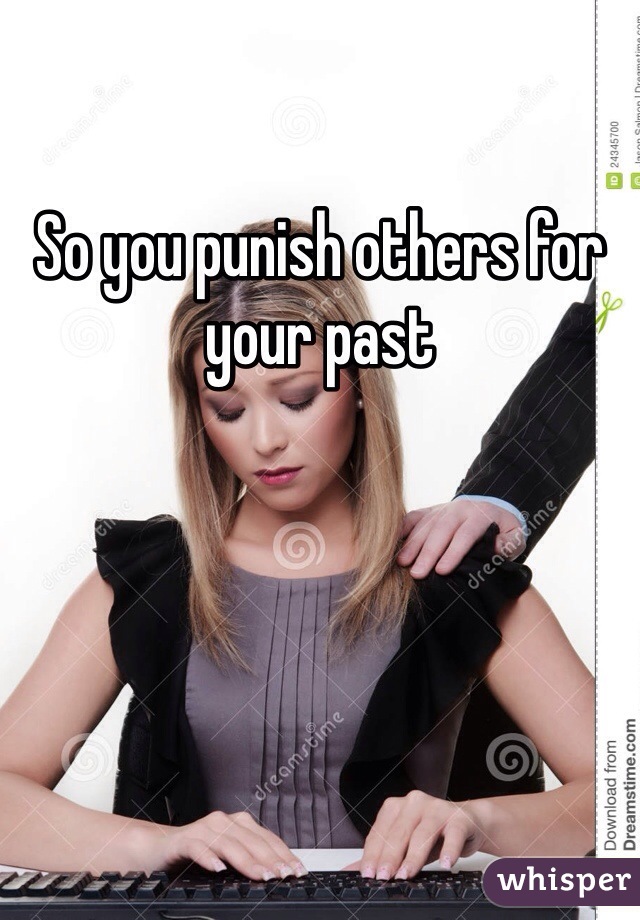 So you punish others for your past