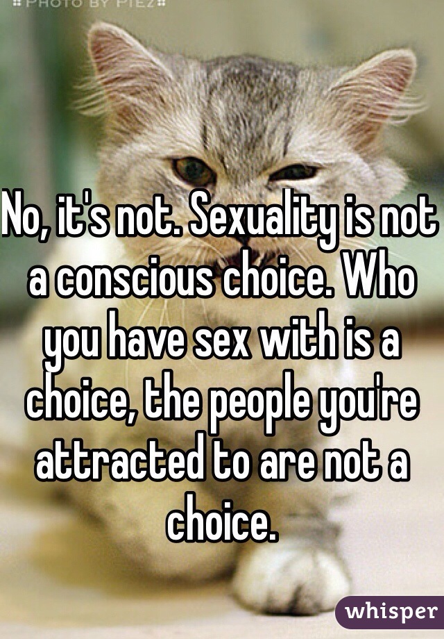 No, it's not. Sexuality is not a conscious choice. Who you have sex with is a choice, the people you're attracted to are not a choice.