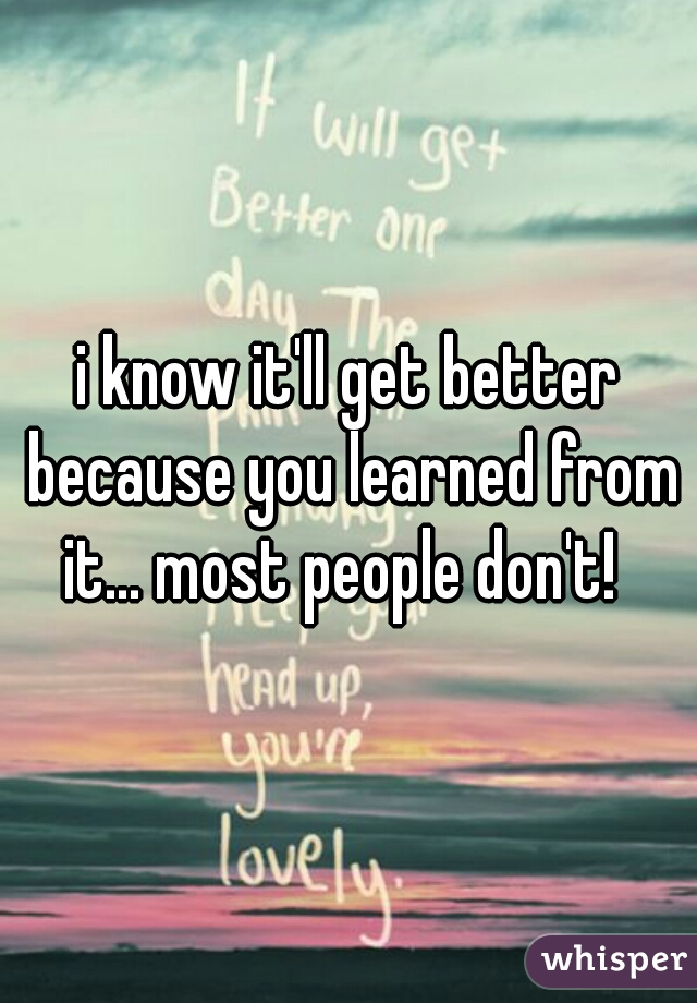 i know it'll get better because you learned from it... most people don't!  