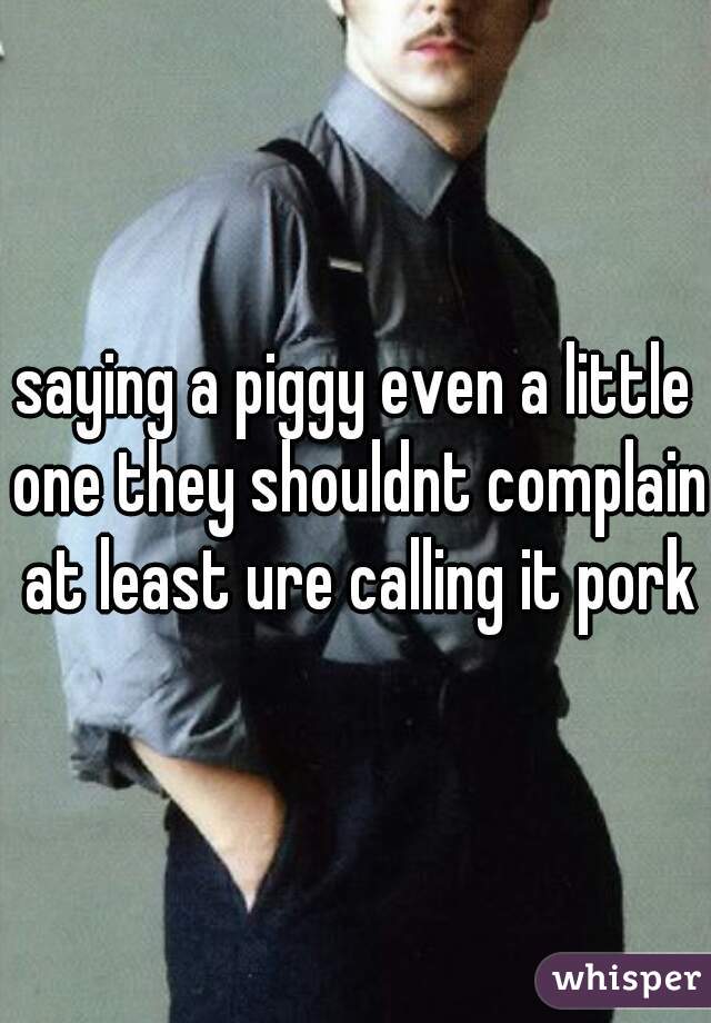 saying a piggy even a little one they shouldnt complain at least ure calling it pork