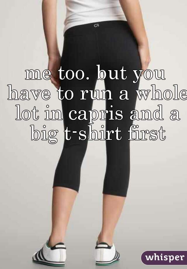 me too. but you have to run a whole lot in capris and a big t-shirt first