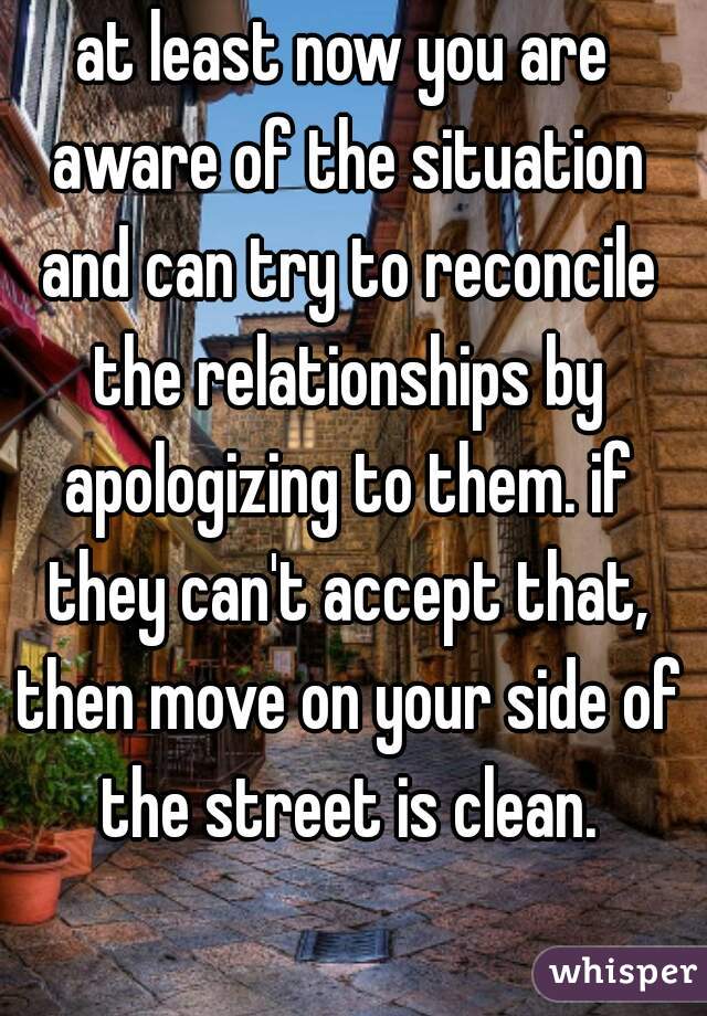at least now you are aware of the situation and can try to reconcile the relationships by apologizing to them. if they can't accept that, then move on your side of the street is clean.