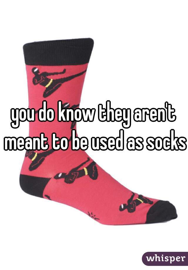 you do know they aren't meant to be used as socks