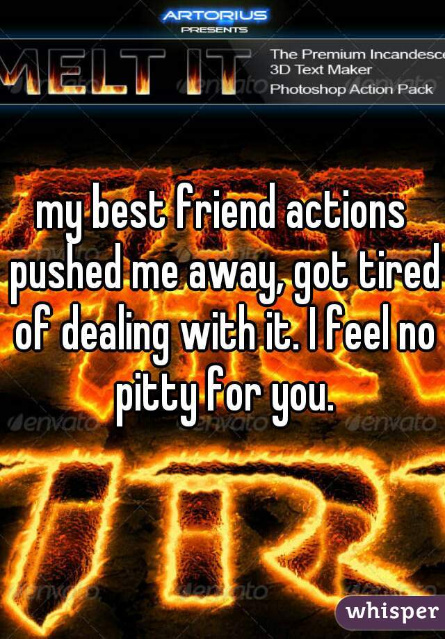 my best friend actions pushed me away, got tired of dealing with it. I feel no pitty for you.