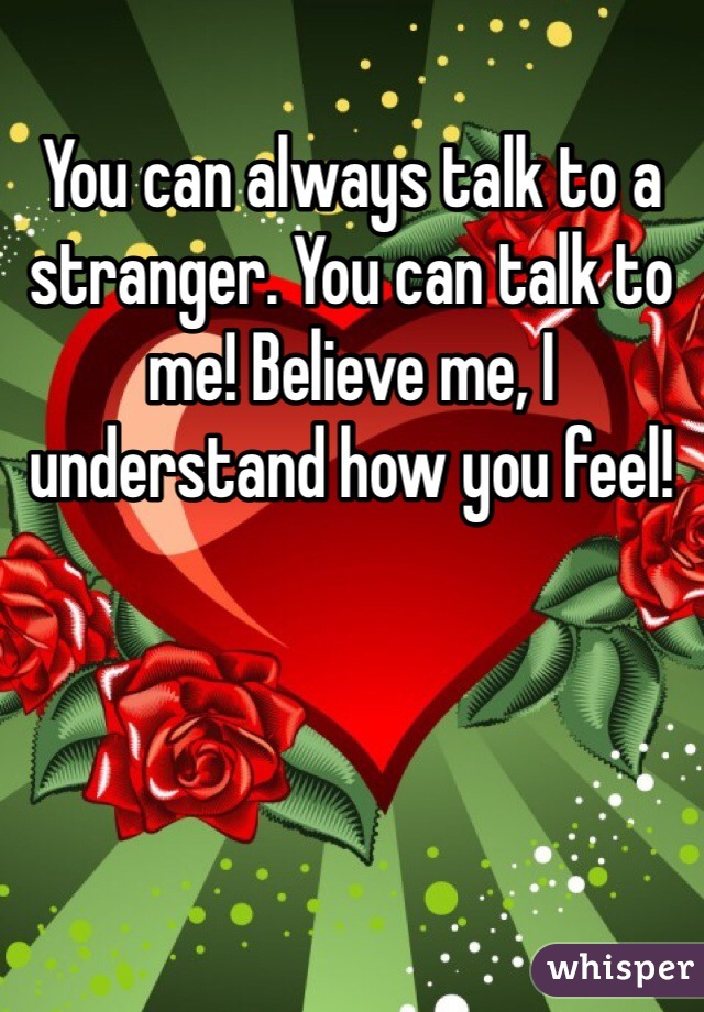 You can always talk to a stranger. You can talk to me! Believe me, I understand how you feel!