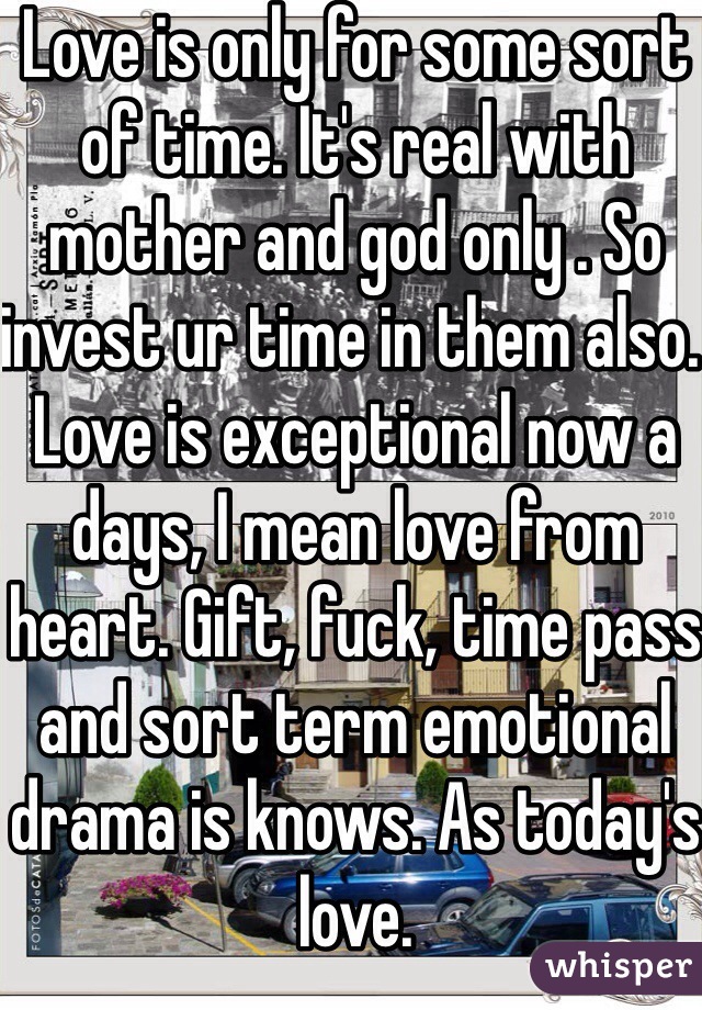 Love is only for some sort of time. It's real with mother and god only . So invest ur time in them also. Love is exceptional now a days, I mean love from heart. Gift, fuck, time pass and sort term emotional drama is knows. As today's love. 