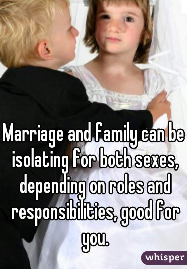 Marriage and family can be isolating for both sexes, depending on roles and responsibilities, good for you.