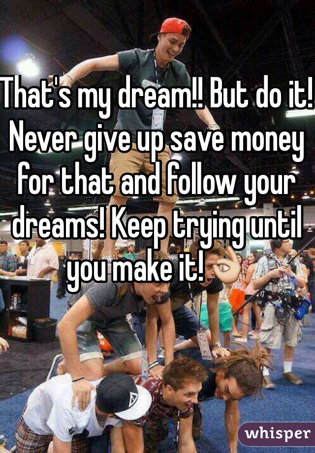 That's my dream!! But do it! Never give up save money for that and follow your dreams! Keep trying until you make it!👌