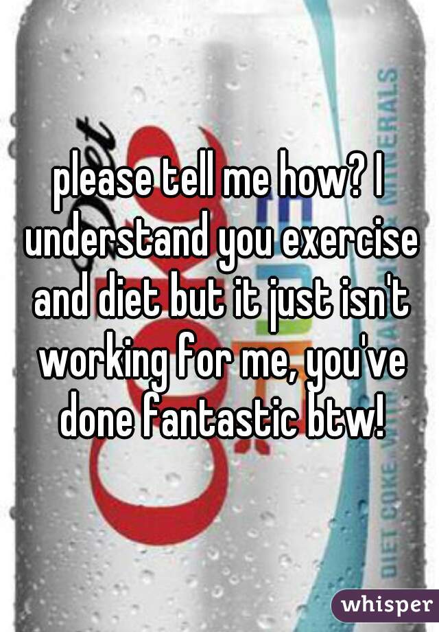 please tell me how? I understand you exercise and diet but it just isn't working for me, you've done fantastic btw!