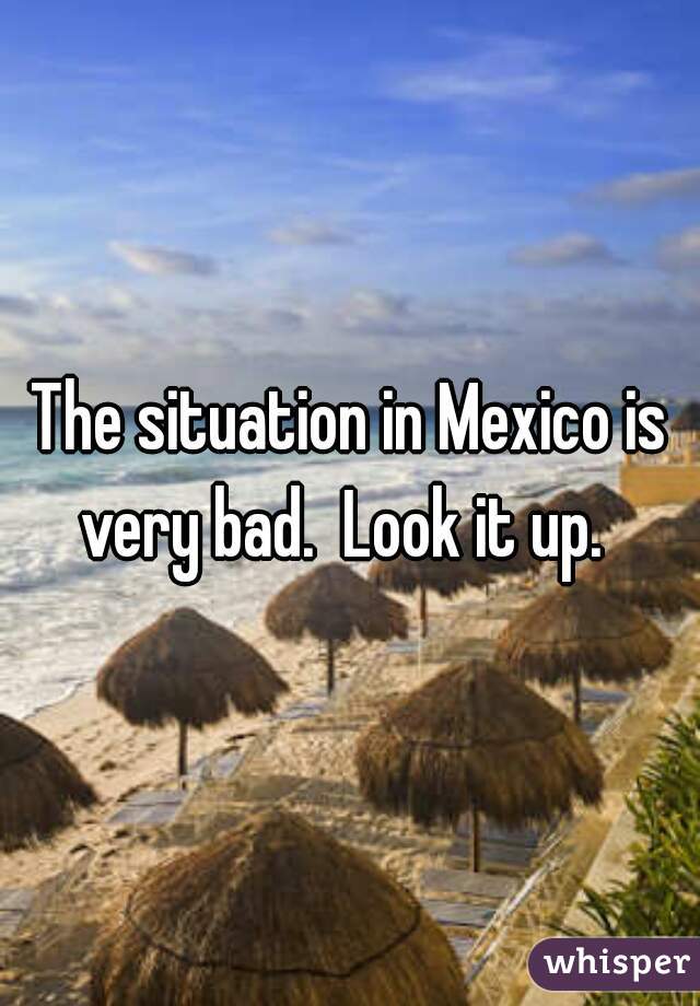 The situation in Mexico is very bad.  Look it up.  