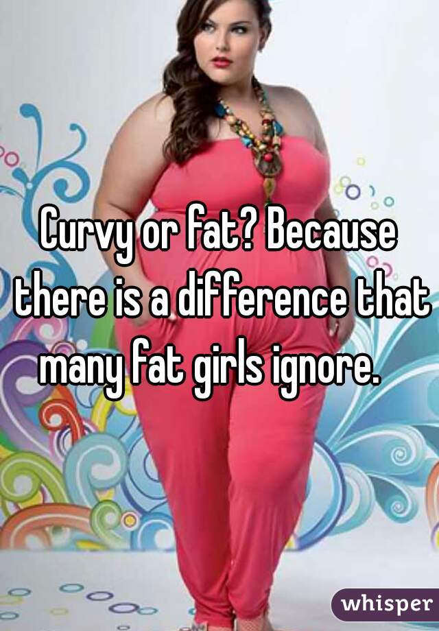 Curvy or fat? Because there is a difference that many fat girls ignore.   